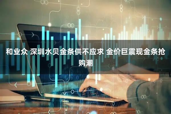 和业众 深圳水贝金条供不应求 金价巨震现金条抢购潮