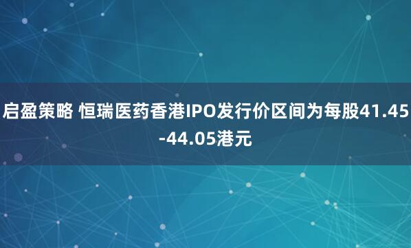 启盈策略 恒瑞医药香港IPO发行价区间为每股41.45-44.05港元