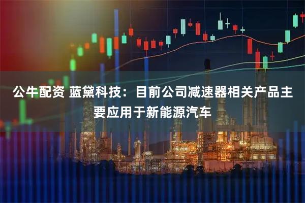公牛配资 蓝黛科技：目前公司减速器相关产品主要应用于新能源汽车