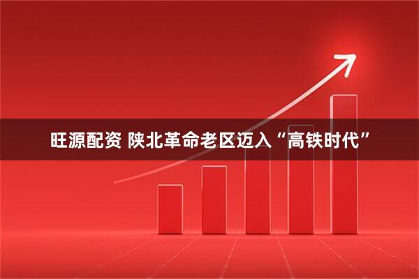 旺源配资 陕北革命老区迈入“高铁时代”