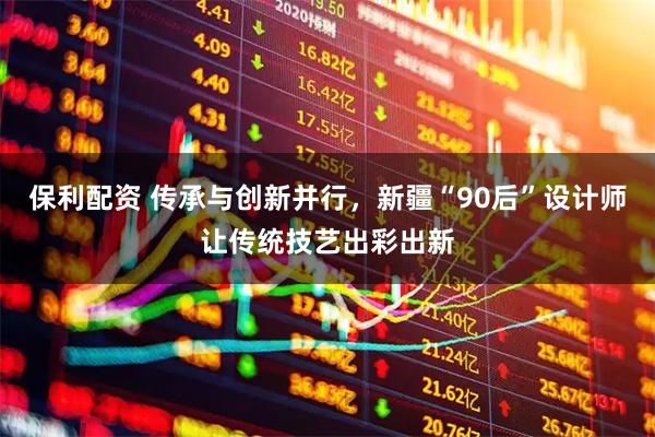 保利配资 传承与创新并行,新疆“90后”设计师让传统技艺出彩出新