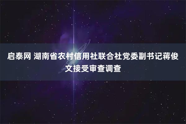 启泰网 湖南省农村信用社联合社党委副书记蒋俊文接受审查调查