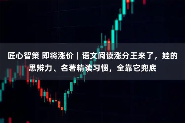 匠心智策 即将涨价｜语文阅读涨分王来了，娃的思辨力、名著精读习惯，全靠它兜底