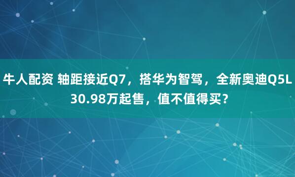 牛人配资 轴距接近Q7，搭华为智驾，全新奥迪Q5L 30.98万起售，值不值得买？