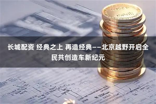 长城配资 经典之上 再造经典——北京越野开启全民共创造车新纪元
