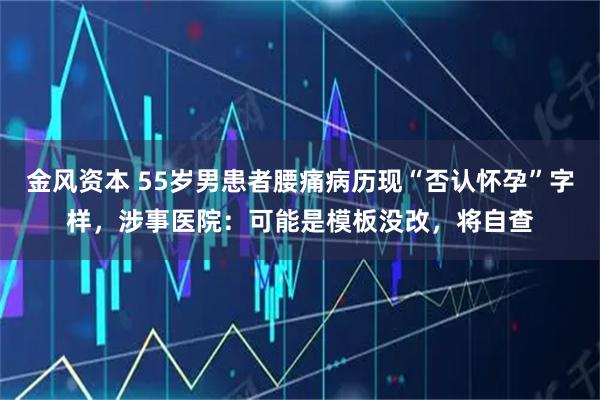 金风资本 55岁男患者腰痛病历现“否认怀孕”字样，涉事医院：可能是模板没改，将自查