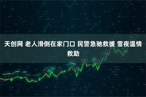 天创网 老人滑倒在家门口 民警急驰救援 雪夜温情救助