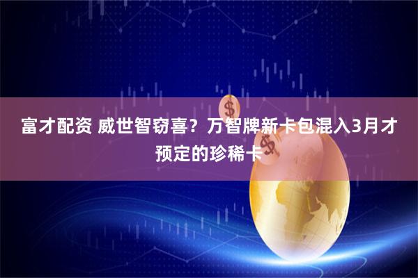 富才配资 威世智窃喜？万智牌新卡包混入3月才预定的珍稀卡