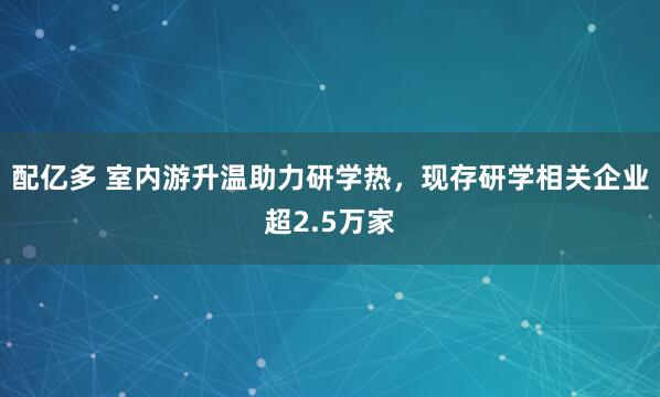 配亿多 室内游升温助力研学热，现存研学相关企业超2.5万家