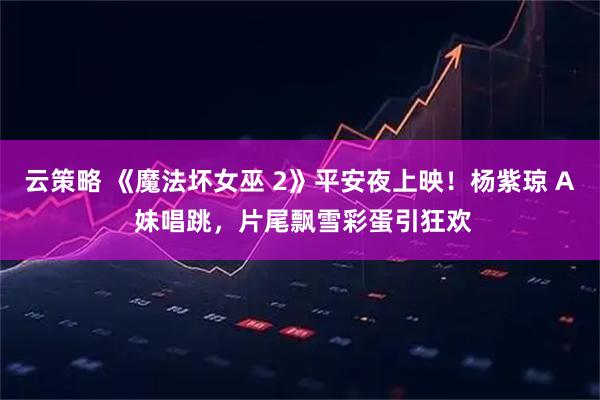 云策略 《魔法坏女巫 2》平安夜上映！杨紫琼 A 妹唱跳，片尾飘雪彩蛋引狂欢