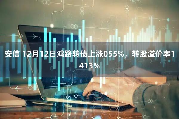 安信 12月12日鸿路转债上涨055%，转股溢价率1413%