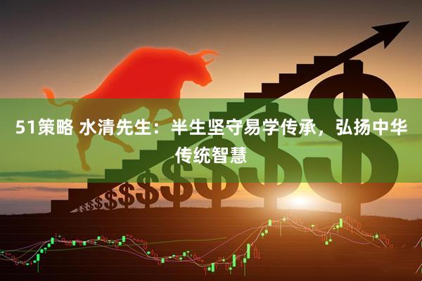 51策略 水清先生：半生坚守易学传承，弘扬中华传统智慧
