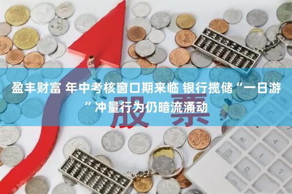 盈丰财富 年中考核窗口期来临 银行揽储“一日游”冲量行为仍暗流涌动