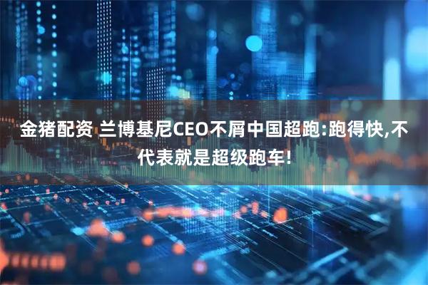 金猪配资 兰博基尼CEO不屑中国超跑:跑得快,不代表就是超级跑车!